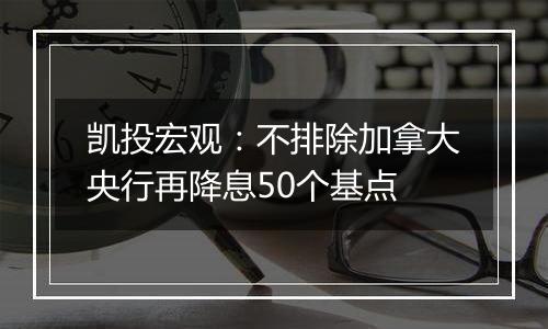 凯投宏观:不排除加拿大央行再降息50个基点