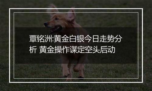 覃铭洲:黄金白银今日走势分析 黄金操作谋定空头后动