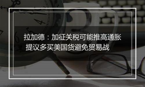 拉加德:加征关税可能推高通胀 提议多买美国货避免贸易战