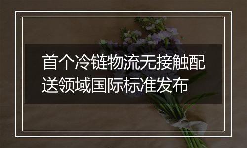 首个冷链物流无接触配送领域国际标准发布