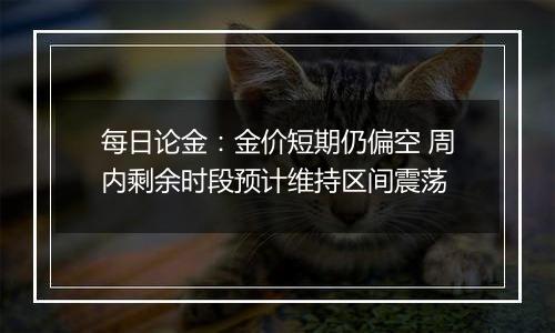 每日论金:金价短期仍偏空 周内剩余时段预计维持区间震荡