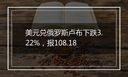 美元兑俄罗斯卢布下跌3.22%，报108.18