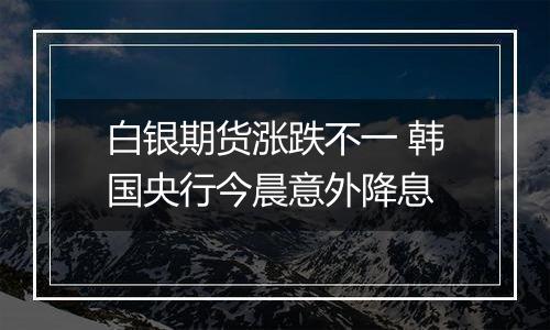 白银期货涨跌不一 韩国央行今晨意外降息