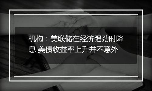 机构：美联储在经济强劲时降息 美债收益率上升并不意外