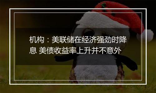 机构：美联储在经济强劲时降息 美债收益率上升并不意外
