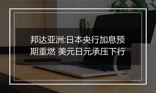 邦达亚洲:日本央行加息预期重燃 美元日元承压下行