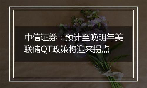 中信证券:预计至晚明年美联储QT政策将迎来拐点