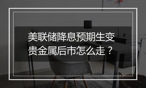 美联储降息预期生变 贵金属后市怎么走?