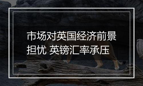 市场对英国经济前景担忧 英镑汇率承压