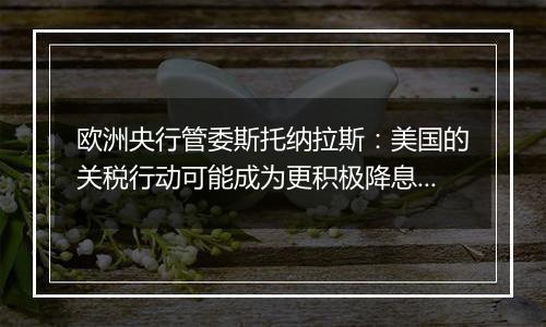 欧洲央行管委斯托纳拉斯:美国的关税行动可能成为更积极降息的理由