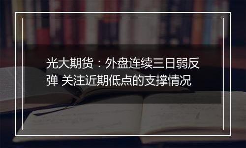 光大期货：外盘连续三日弱反弹 关注近期低点的支撑情况