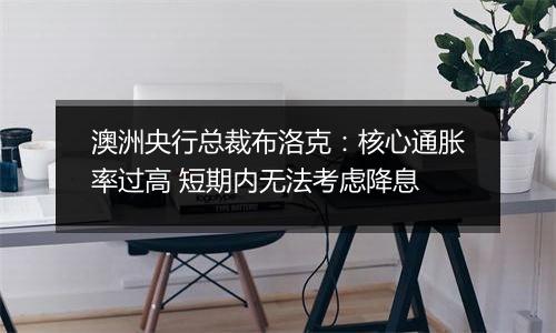 澳洲央行总裁布洛克:核心通胀率过高 短期内无法考虑降息