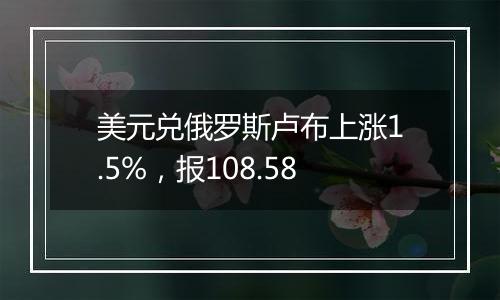 美元兑俄罗斯卢布上涨1.5%,报108.58