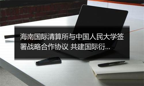 海南国际清算所与中国人民大学签署战略合作协议 共建国际衍生品研究智库