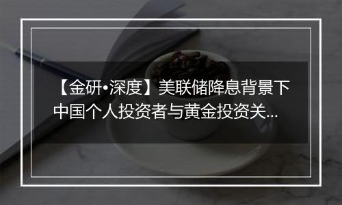 【金研•深度】美联储降息背景下中国个人投资者与黄金投资关系的分析(下)