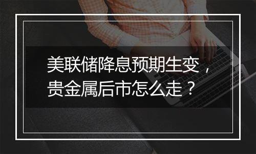 美联储降息预期生变,贵金属后市怎么走?