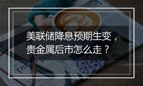 美联储降息预期生变,贵金属后市怎么走?
