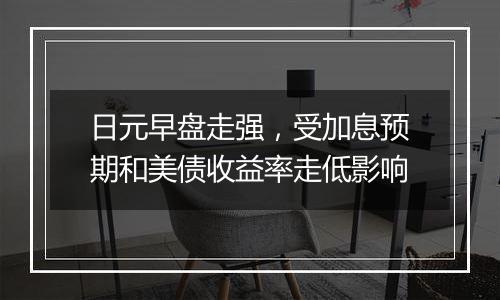 日元早盘走强,受加息预期和美债收益率走低影响