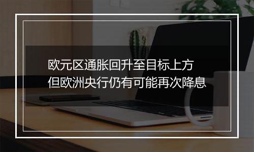 欧元区通胀回升至目标上方 但欧洲央行仍有可能再次降息