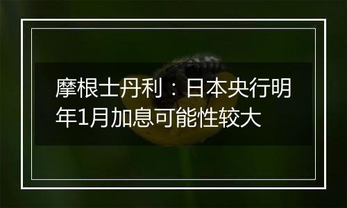 摩根士丹利:日本央行明年1月加息可能性较大