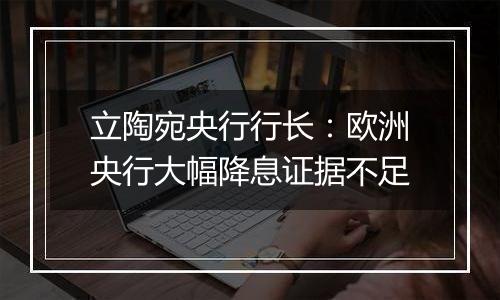 立陶宛央行行长:欧洲央行大幅降息证据不足