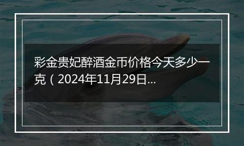 彩金贵妃醉酒金币价格今天多少一克(2024年11月29日)