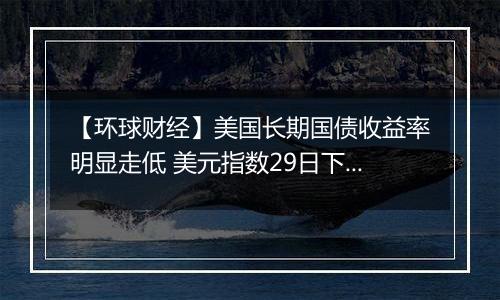 【环球财经】美国长期国债收益率明显走低 美元指数29日下跌