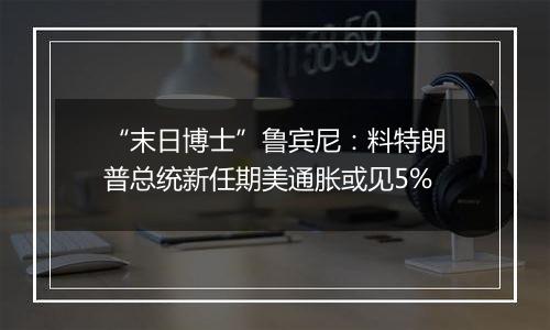 “末日博士”鲁宾尼：料特朗普总统新任期美通胀或见5%