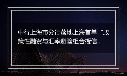 中行上海市分行落地上海首单“政策性融资与汇率避险组合授信业务”项下远期结售汇业务