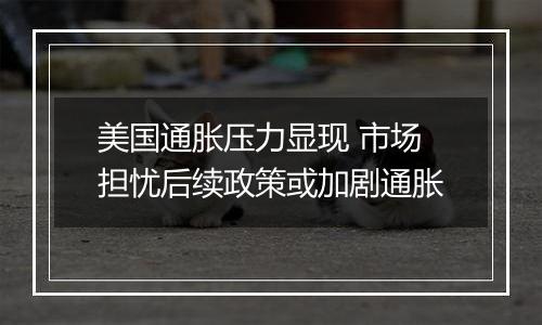 美国通胀压力显现 市场担忧后续政策或加剧通胀