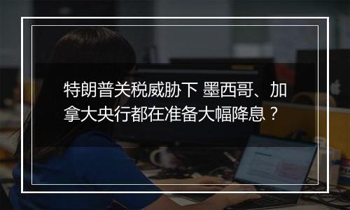 特朗普关税威胁下 墨西哥、加拿大央行都在准备大幅降息?
