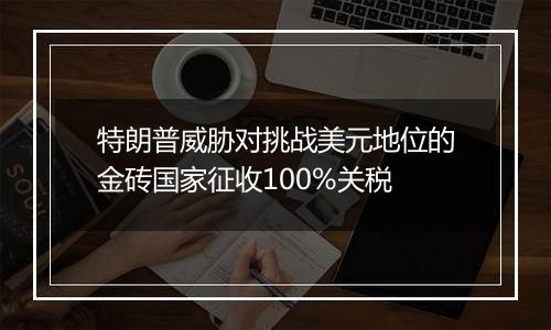 特朗普威胁对挑战美元地位的金砖国家征收100%关税