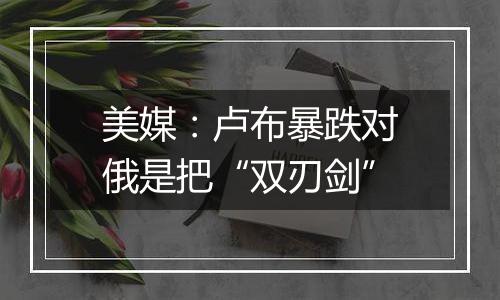 美媒:卢布暴跌对俄是把“双刃剑”