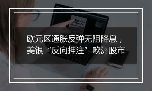 欧元区通胀反弹无阻降息,美银“反向押注”欧洲股市