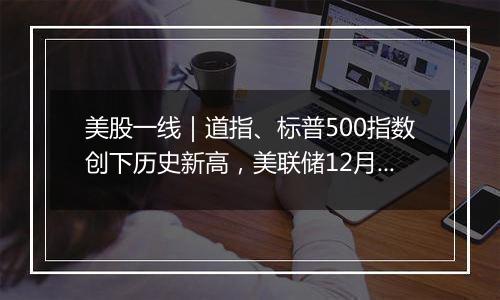 美股一线|道指、标普500指数创下历史新高,美联储12月会否降息成焦点