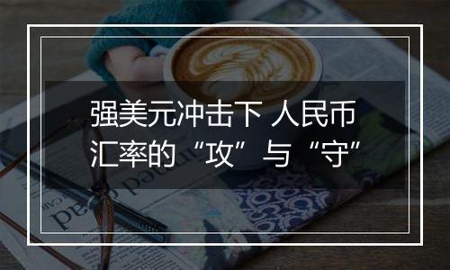 强美元冲击下 人民币汇率的“攻”与“守”