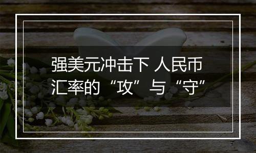 强美元冲击下 人民币汇率的“攻”与“守”