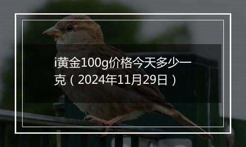 i黄金100g价格今天多少一克（2024年11月29日）