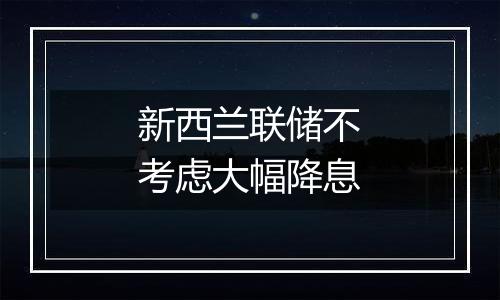 新西兰联储不考虑大幅降息