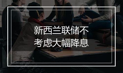 新西兰联储不考虑大幅降息