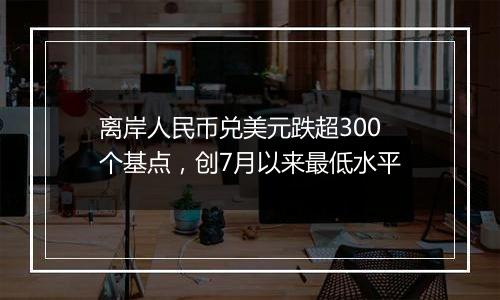 离岸人民币兑美元跌超300个基点,创7月以来最低水平