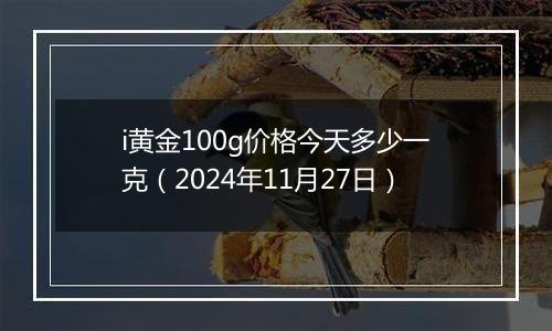 i黄金100g价格今天多少一克（2024年11月27日）