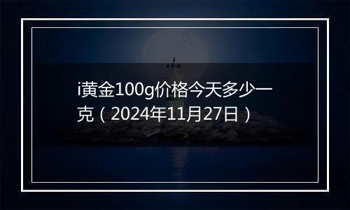 i黄金100g价格今天多少一克（2024年11月27日）