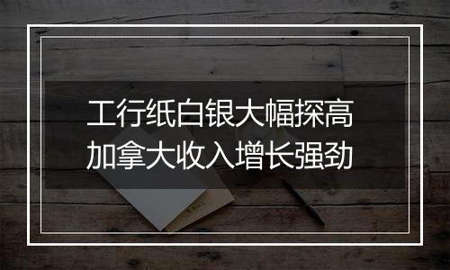 工行纸白银大幅探高 加拿大收入增长强劲