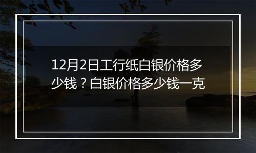 12月2日工行纸白银价格多少钱？白银价格多少钱一克