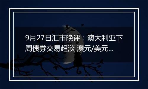 9月27日汇市晚评:澳大利亚下周债券交易趋淡 澳元/美元看涨情绪依然存在