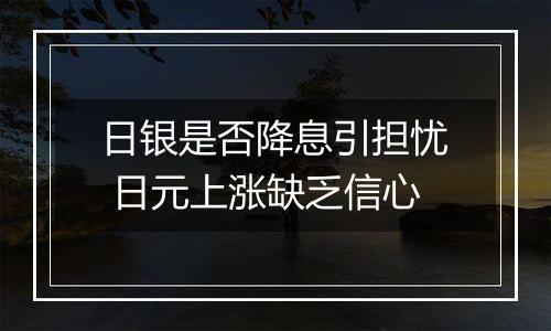 日银是否降息引担忧 日元上涨缺乏信心