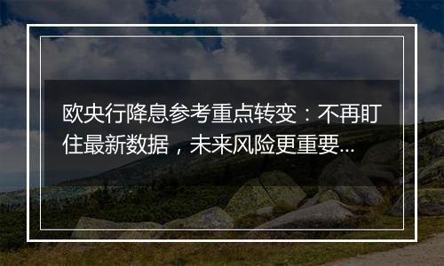 欧央行降息参考重点转变:不再盯住最新数据,未来风险更重要!