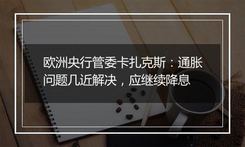 欧洲央行管委卡扎克斯:通胀问题几近解决,应继续降息