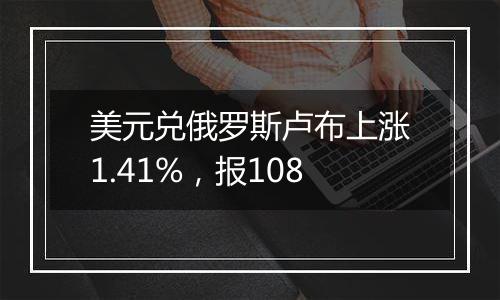 美元兑俄罗斯卢布上涨1.41%,报108